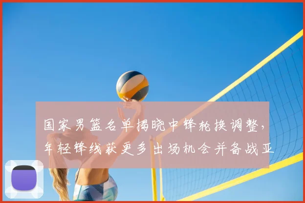 国家男篮名单揭晓中锋轮换调整，年轻锋线获更多出场机会并备战亚运