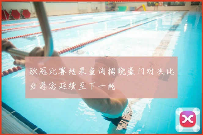 欧冠比赛结果查询揭晓豪门对决比分悬念延续至下一轮